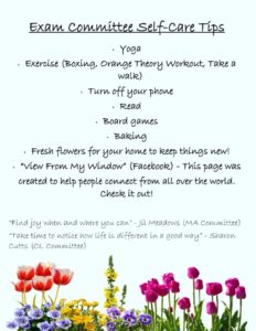 graphic: Exam Committee Self-care Tips: Yoga, Exercise (Boxing, Orange Theory Workout, Take a walk, Turn off your phone, read, board games, baking, Fresh flowers for your home to keep things new!, "View from my window " (Facebook" This page was created to help people connect from all over the world. Check it out! Find joy when and wherever you can (Jil Meadows.) Take time to notice how life is different in a good way. (Sharon Cutts)