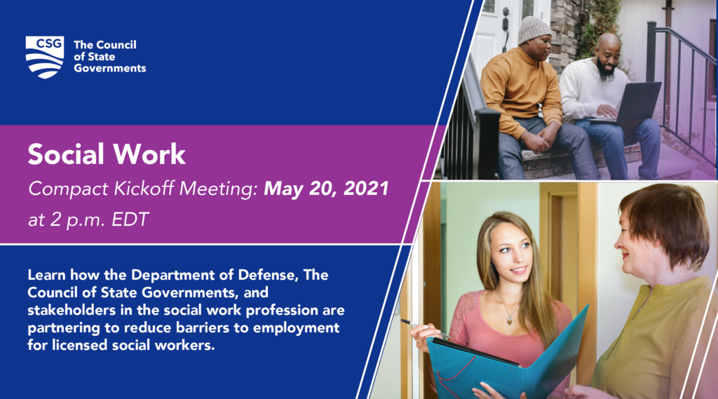 Social Work Compact Kickoff Meeting, May 20, 2021 at 2 p.m. EDT. Learn how the Department of Defense, The council of State Governments, and stakeholders in the social work profession are partnering to reduce barriers to employment for licensed social workers.